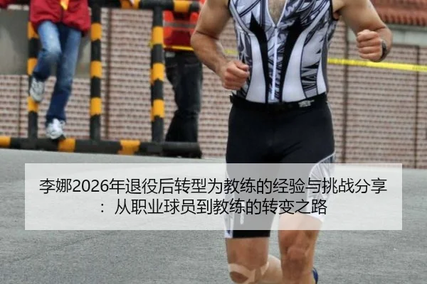 李娜2026年退役后转型为教练的经验与挑战分享：从职业球员到教练的转变之路