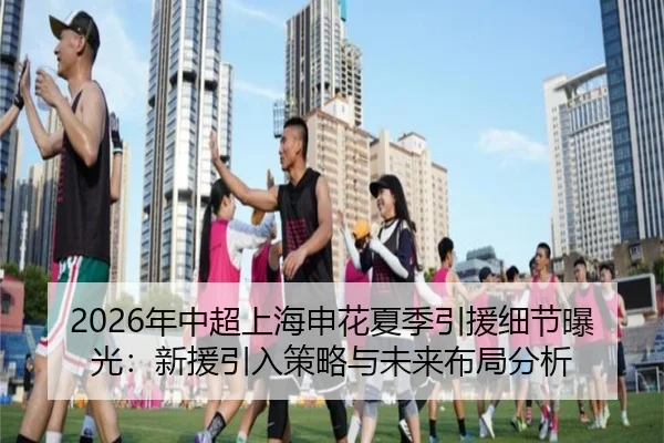 2026年中超上海申花夏季引援细节曝光：新援引入策略与未来布局分析