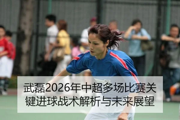 武磊2026年中超多场比赛关键进球战术解析与未来展望