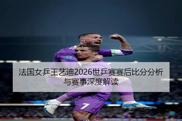 法国女乒王艺迪2026世乒赛赛后比分分析与赛事深度解读