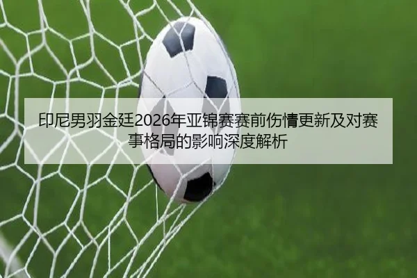 印尼男羽金廷2026年亚锦赛赛前伤情更新及对赛事格局的影响深度解析